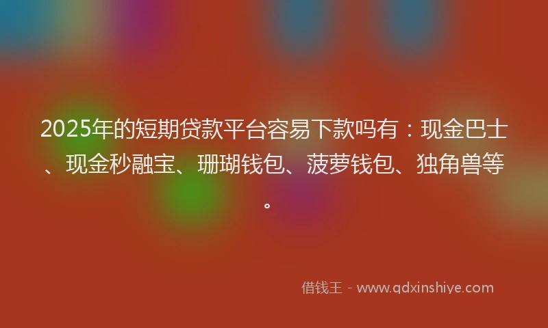 2025年的短期贷款平台容易下款吗有：现金巴士、现金秒融宝、珊瑚钱包、菠萝钱包、独角兽等。