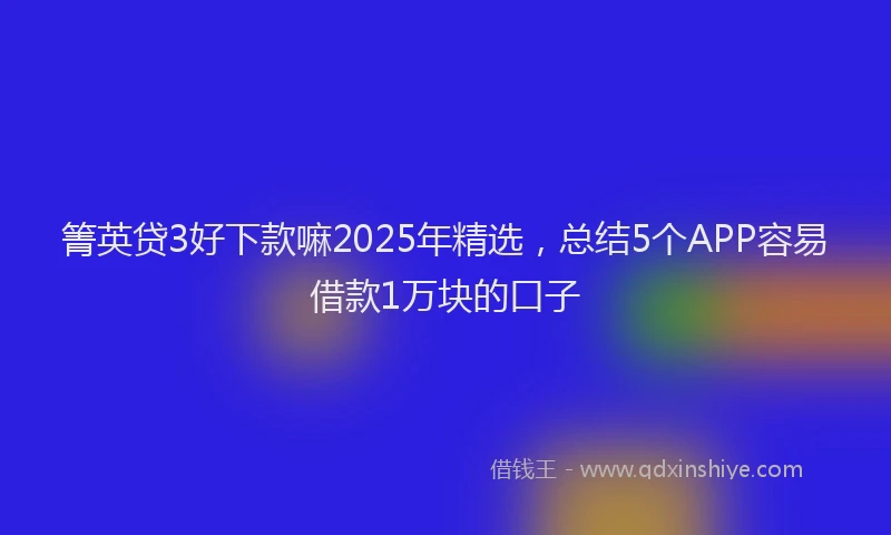 箐英贷3好下款嘛2025年精选，总结5个APP容易借款1万块的口子