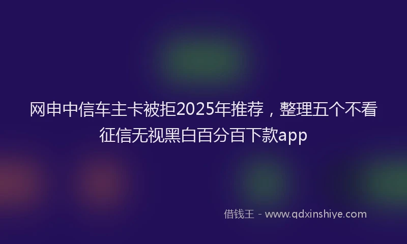 网申中信车主卡被拒2025年推荐，整理五个不看征信无视黑白百分百下款app