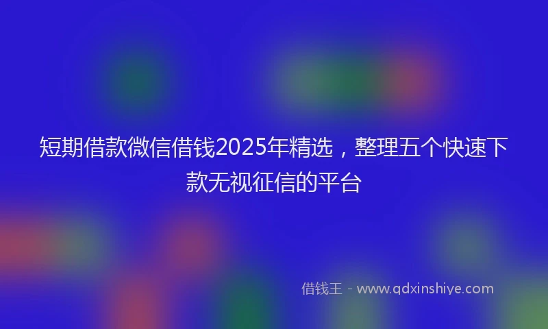 短期借款微信借钱2025年精选，整理五个快速下款无视征信的平台
