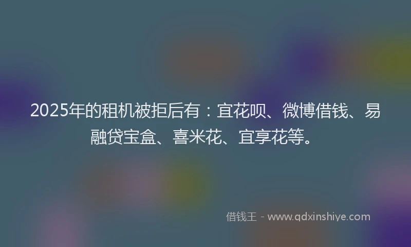 2025年的租机被拒后有：宜花呗、微博借钱、易融贷宝盒、喜米花、宜享花等。