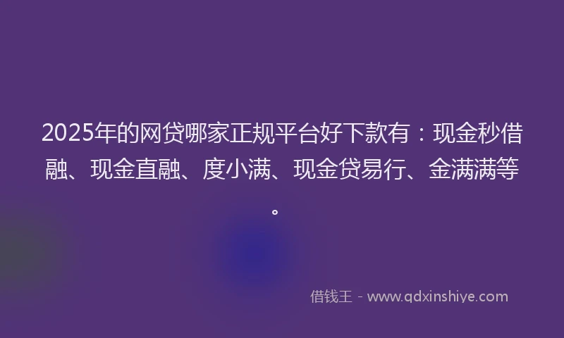 2025年的网贷哪家正规平台好下款有：现金秒借融、现金直融、度小满、现金贷易行、金满满等。
