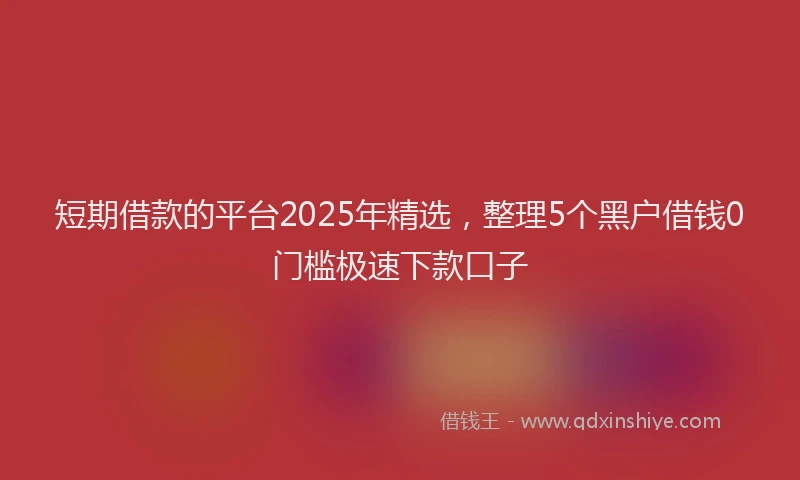 短期借款的平台2025年精选，整理5个黑户借钱0门槛极速下款口子
