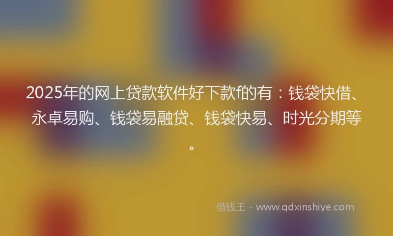2025年的网上贷款软件好下款f的有：钱袋快借、永卓易购、钱袋易融贷、钱袋快易、时光分期等。