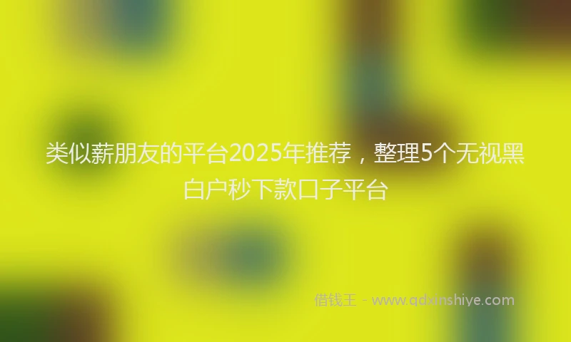 类似薪朋友的平台2025年推荐，整理5个无视黑白户秒下款口子平台