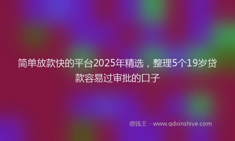 简单放款快的平台2025年精选，整理5个19岁贷款容易过审批的口子