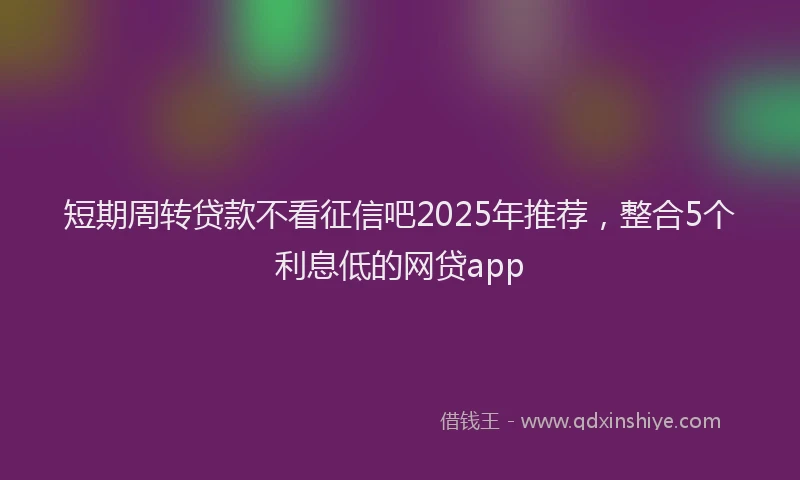 短期周转贷款不看征信吧2025年推荐，整合5个利息低的网贷app