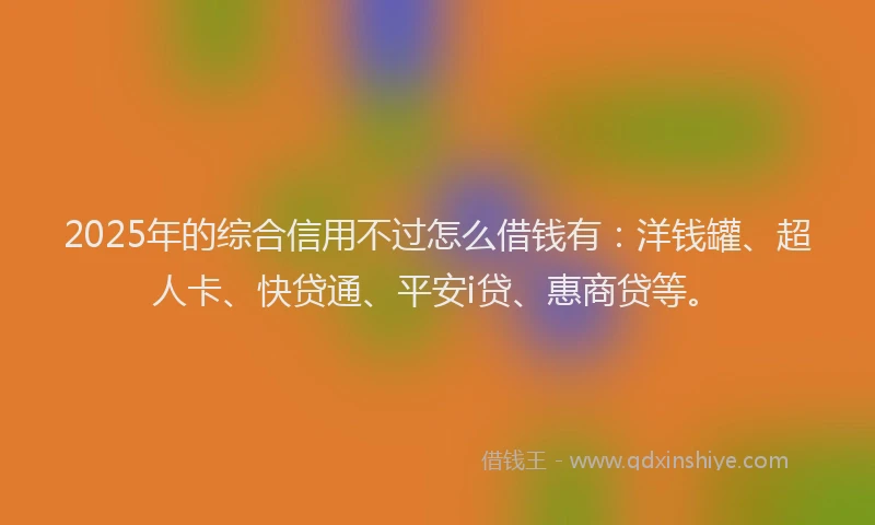 2025年的综合信用不过怎么借钱有：洋钱罐、超人卡、快贷通、平安i贷、惠商贷等。