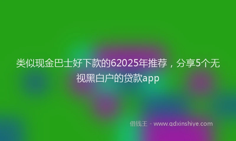 类似现金巴士好下款的62025年推荐，分享5个无视黑白户的贷款app