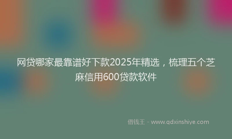 网贷哪家最靠谱好下款2025年精选，梳理五个芝麻信用600贷款软件