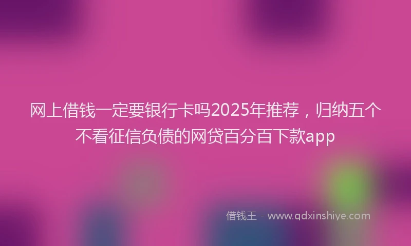 网上借钱一定要银行卡吗2025年推荐，归纳五个不看征信负债的网贷百分百下款app