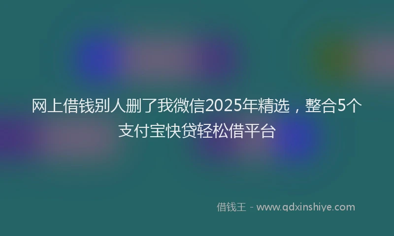 网上借钱别人删了我微信2025年精选，整合5个支付宝快贷轻松借平台