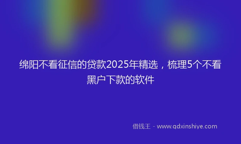 绵阳不看征信的贷款2025年精选，梳理5个不看黑户下款的软件