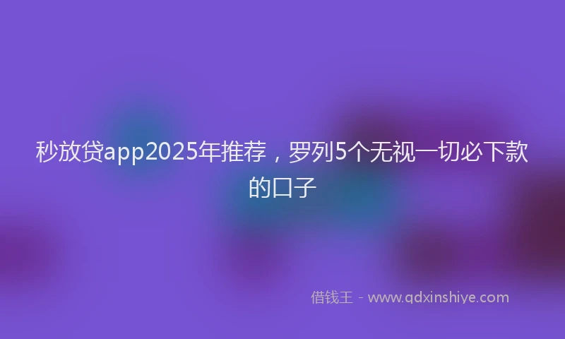 秒放贷app2025年推荐，罗列5个无视一切必下款的口子