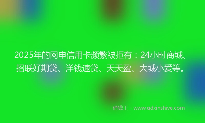 2025年的网申信用卡频繁被拒有：24小时商城、招联好期贷、洋钱速贷、天天盈、大城小爱等。