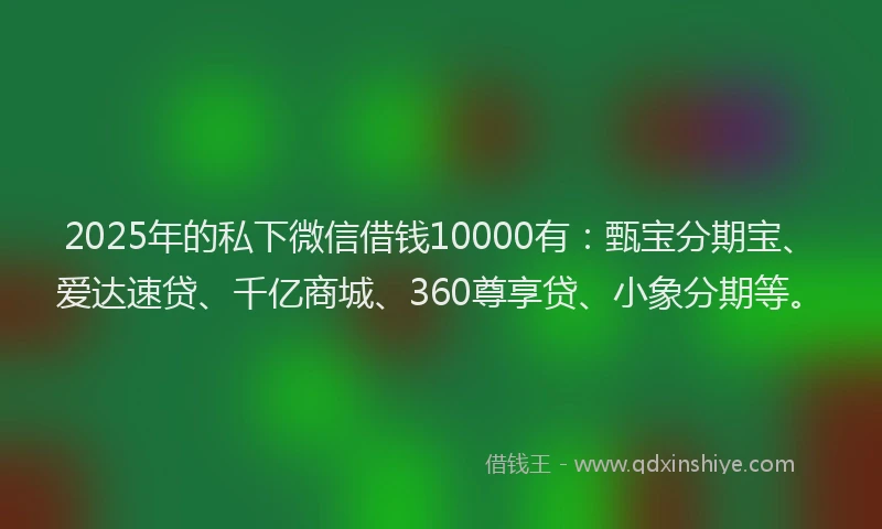 2025年的私下微信借钱10000有：甄宝分期宝、爱达速贷、千亿商城、360尊享贷、小象分期等。