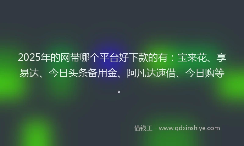 2025年的网带哪个平台好下款的有：宝来花、享易达、今日头条备用金、阿凡达速借、今日购等。