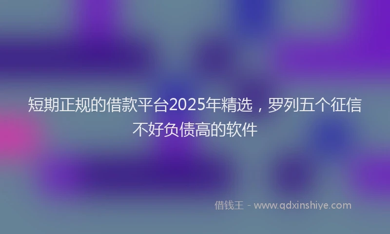 短期正规的借款平台2025年精选，罗列五个征信不好负债高的软件