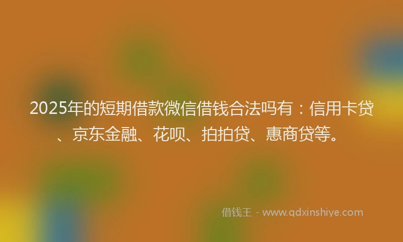 2025年的短期借款微信借钱合法吗有：信用卡贷、京东金融、花呗、拍拍贷、惠商贷等。