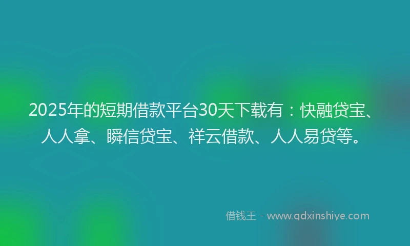 2025年的短期借款平台30天下载有：快融贷宝、人人拿、瞬信贷宝、祥云借款、人人易贷等。