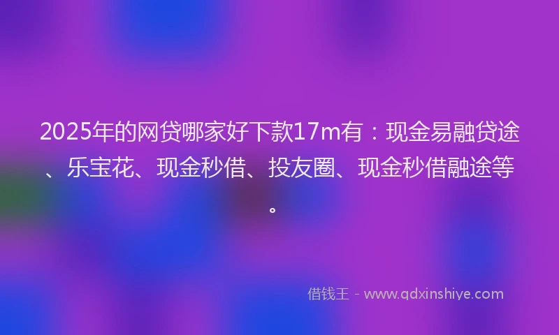 2025年的网贷哪家好下款17m有：现金易融贷途、乐宝花、现金秒借、投友圈、现金秒借融途等。