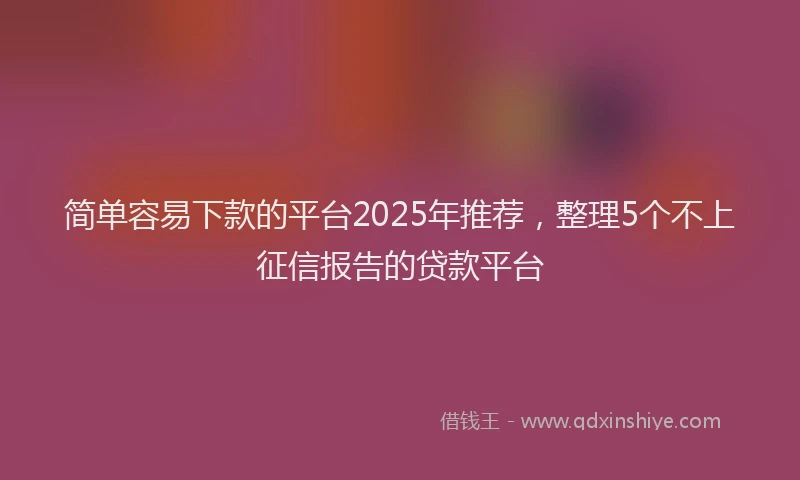 简单容易下款的平台2025年推荐，整理5个不上征信报告的贷款平台