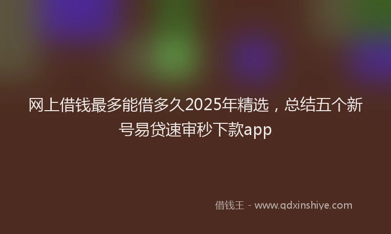 网上借钱最多能借多久2025年精选，总结五个新号易贷速审秒下款app