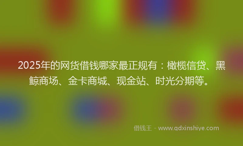 2025年的网货借钱哪家最正规有：橄榄信贷、黑鲸商场、金卡商城、现金站、时光分期等。