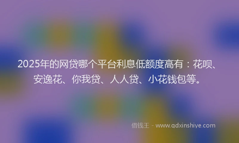 2025年的网贷哪个平台利息低额度高有：花呗、安逸花、你我贷、人人贷、小花钱包等。