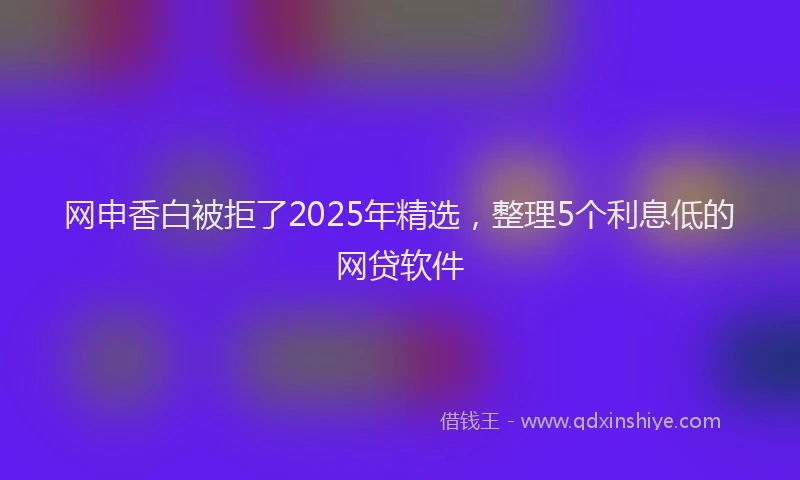 网申香白被拒了2025年精选，整理5个利息低的网贷软件