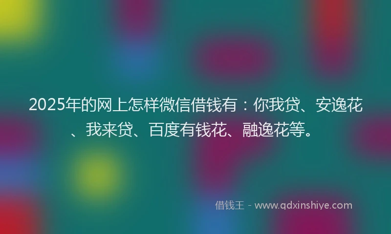 2025年的网上怎样微信借钱有：你我贷、安逸花、我来贷、百度有钱花、融逸花等。