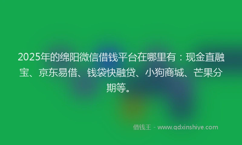2025年的绵阳微信借钱平台在哪里有：现金直融宝、京东易借、钱袋快融贷、小狗商城、芒果分期等。