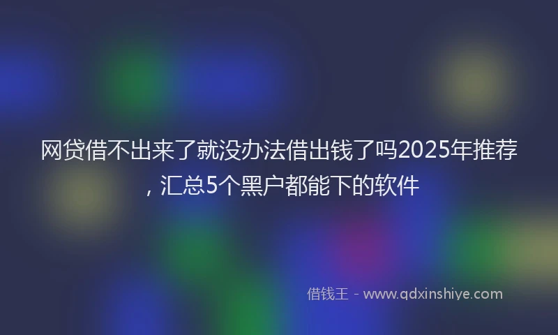 网贷借不出来了就没办法借出钱了吗2025年推荐，汇总5个黑户都能下的软件