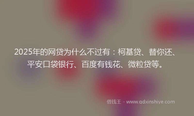 2025年的网贷为什么不过有：柯基贷、替你还、平安口袋银行、百度有钱花、微粒贷等。