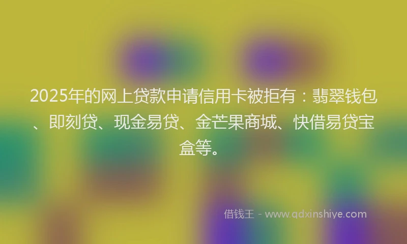 2025年的网上贷款申请信用卡被拒有：翡翠钱包、即刻贷、现金易贷、金芒果商城、快借易贷宝盒等。