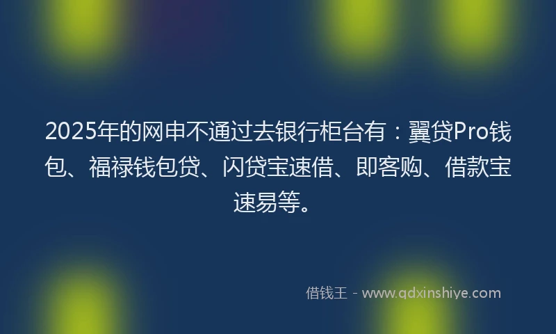 2025年的网申不通过去银行柜台有：翼贷Pro钱包、福禄钱包贷、闪贷宝速借、即客购、借款宝速易等。