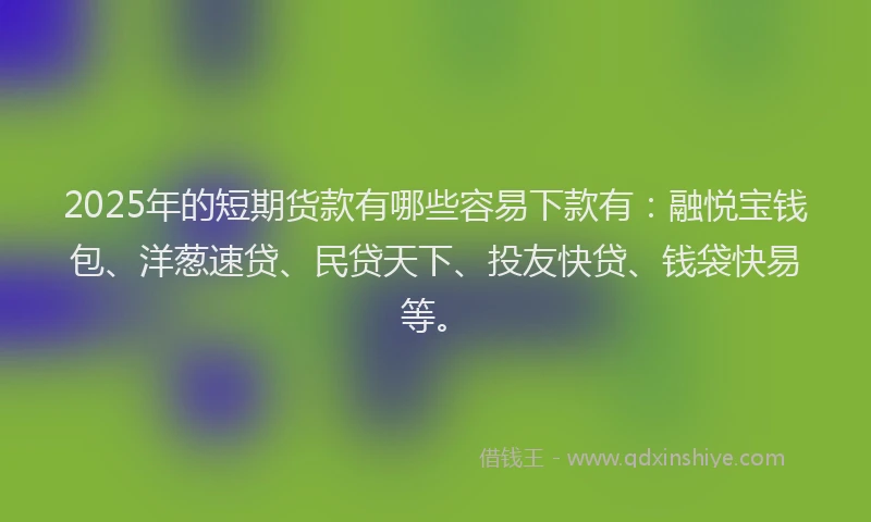 2025年的短期货款有哪些容易下款有：融悦宝钱包、洋葱速贷、民贷天下、投友快贷、钱袋快易等。