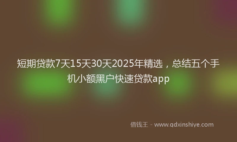 短期贷款7天15天30天2025年精选，总结五个手机小额黑户快速贷款app
