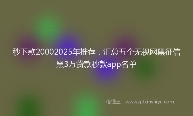 秒下款20002025年推荐，汇总五个无视网黑征信黑3万贷款秒款app名单