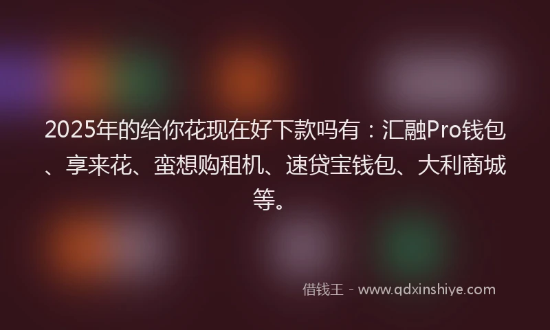 2025年的给你花现在好下款吗有：汇融Pro钱包、享来花、蛮想购租机、速贷宝钱包、大利商城等。