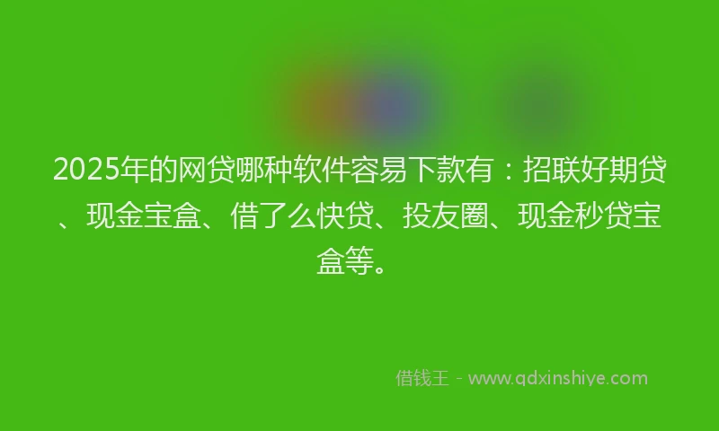 2025年的网贷哪种软件容易下款有：招联好期贷、现金宝盒、借了么快贷、投友圈、现金秒贷宝盒等。