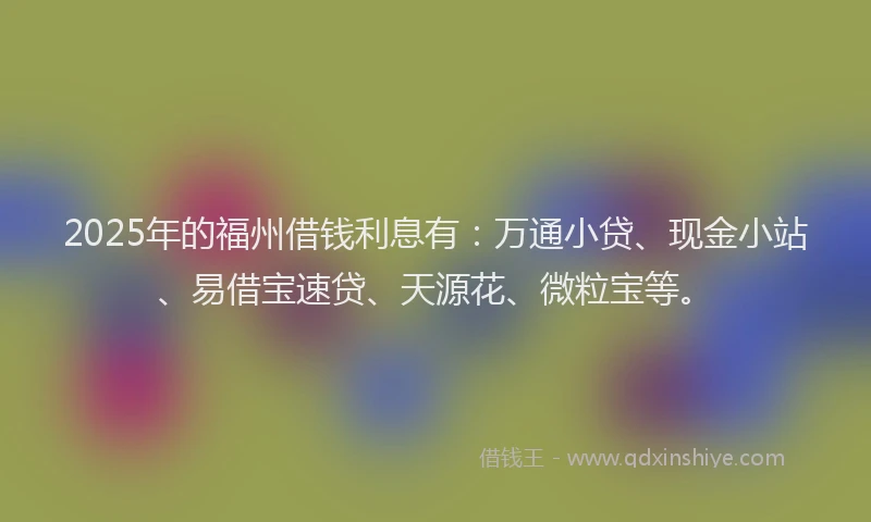 2025年的福州借钱利息有：万通小贷、现金小站、易借宝速贷、天源花、微粒宝等。