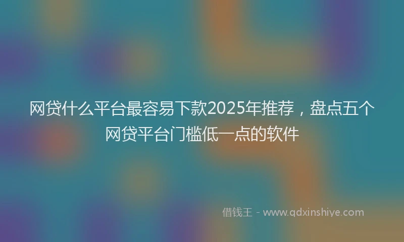 网贷什么平台最容易下款2025年推荐，盘点五个网贷平台门槛低一点的软件