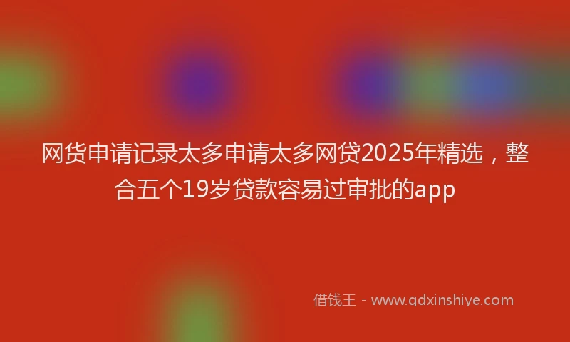 网货申请记录太多申请太多网贷2025年精选，整合五个19岁贷款容易过审批的app