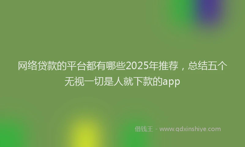 网络贷款的平台都有哪些2025年推荐，总结五个无视一切是人就下款的app