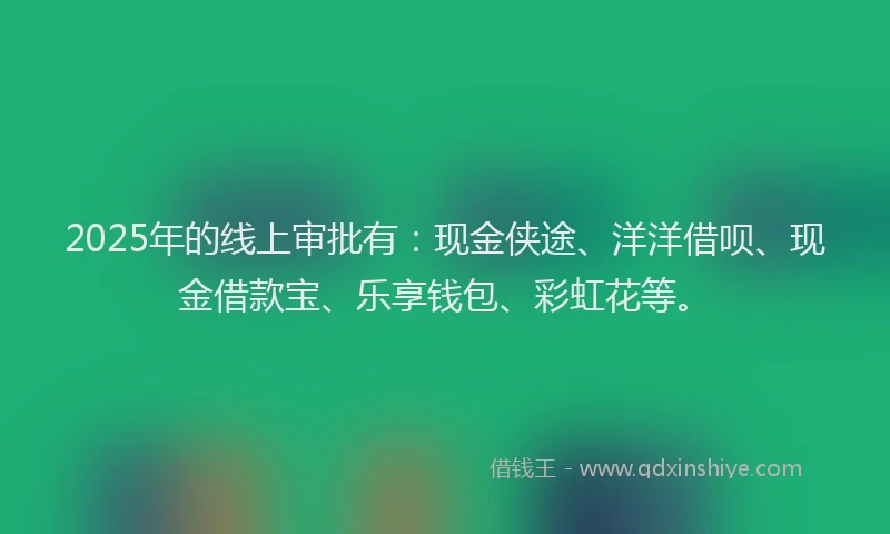 2025年的线上审批有：现金侠途、洋洋借呗、现金借款宝、乐享钱包、彩虹花等。