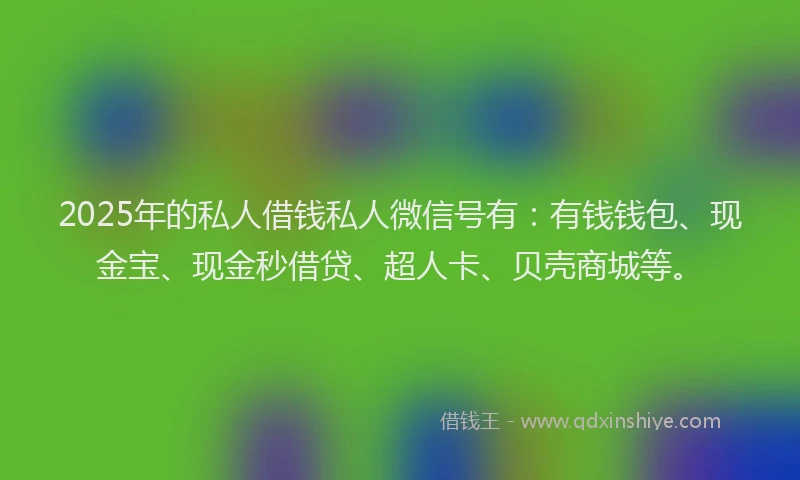 2025年的私人借钱私人微信号有：有钱钱包、现金宝、现金秒借贷、超人卡、贝壳商城等。