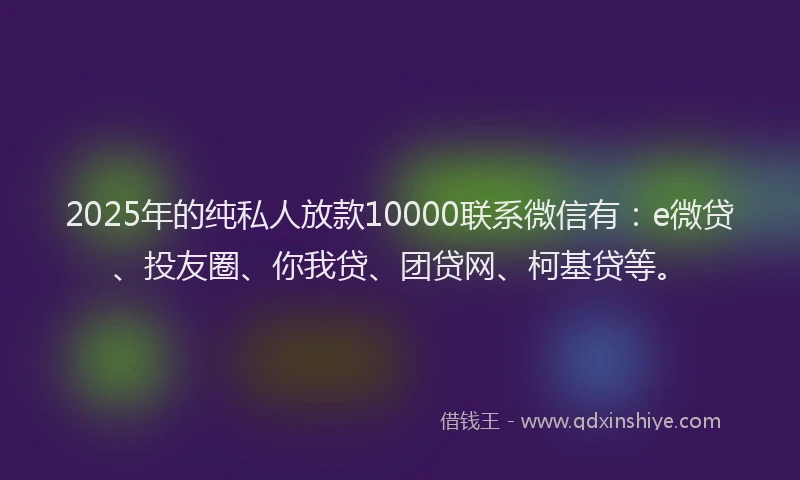 2025年的纯私人放款10000联系微信有：e微贷、投友圈、你我贷、团贷网、柯基贷等。