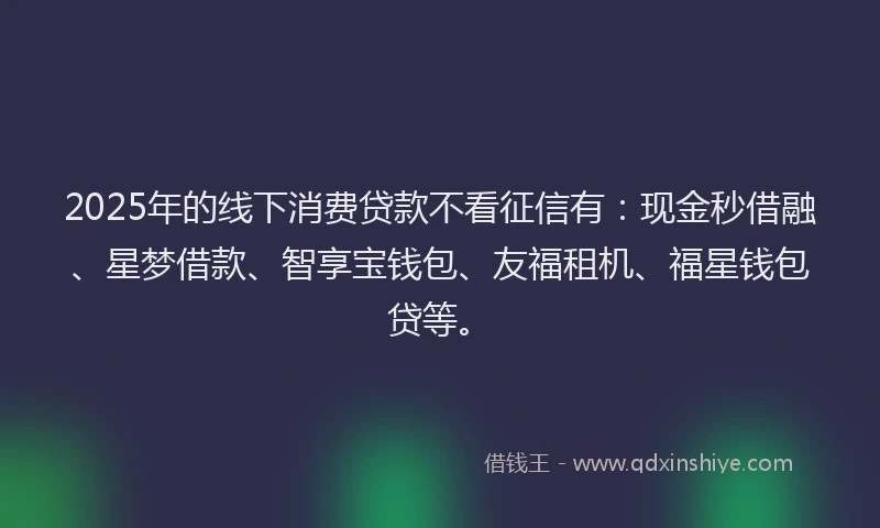 2025年的线下消费贷款不看征信有：现金秒借融、星梦借款、智享宝钱包、友福租机、福星钱包贷等。