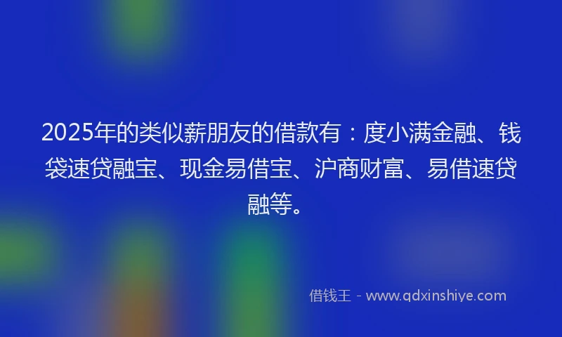 2025年的类似薪朋友的借款有：度小满金融、钱袋速贷融宝、现金易借宝、沪商财富、易借速贷融等。